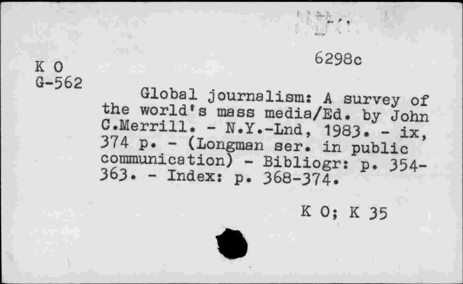 ﻿К О G-562
6298с
Global journalism: A survey of the world’s mass media/Ed. by John C.Merrill. - U.Y.-Lnd, 1983. - ix, 374 p. - (Longman ser. in public communication) - Bibliogr: p. 354-363. - Index: p. 368-374.
К О; К 35